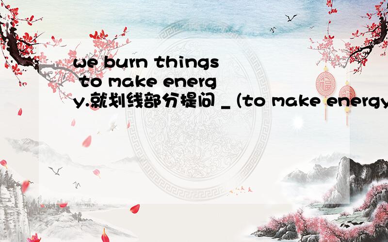 we burn things to make energy.就划线部分提问 _ (to make energy) ____ _____we burn things