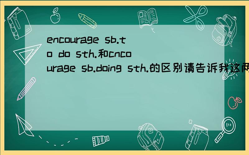 encourage sb.to do sth.和cncourage sb.doing sth.的区别请告诉我这两个句式的用法,区别,