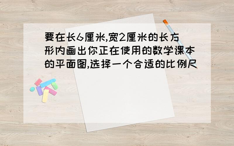 要在长6厘米,宽2厘米的长方形内画出你正在使用的数学课本的平面图,选择一个合适的比例尺