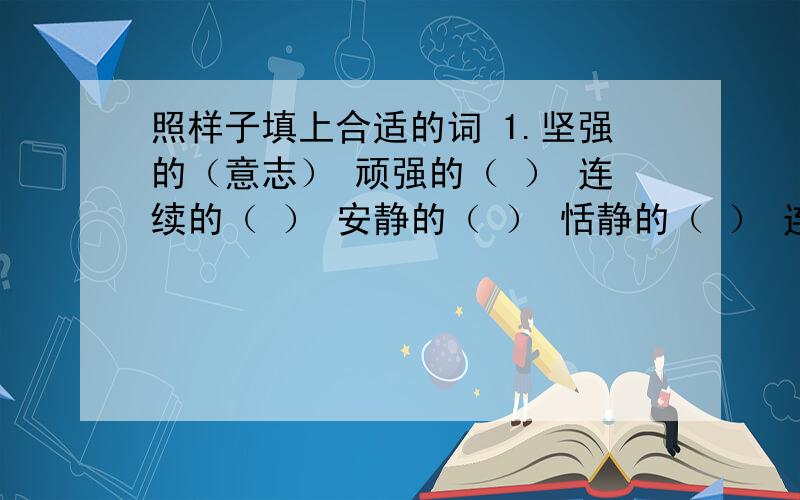 照样子填上合适的词 1.坚强的（意志） 顽强的（ ） 连续的（ ） 安静的（ ） 恬静的（ ） 连绵的（ ）疲劳的（ ） 疲倦的（ ）2.审阅（文件） 审查（ ） 征服（ ） 克服（ ） 发表（ ） 发