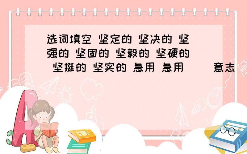 选词填空 坚定的 坚决的 坚强的 坚固的 坚毅的 坚硬的 坚挺的 坚实的 急用 急用（ ）意志 ( ）态度 ( )立场 （ ）目光 （ ）山石 （ ）堡垒（ ）身架 （ ）基础