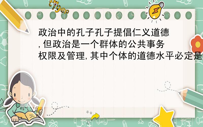 政治中的孔子孔子提倡仁义道德,但政治是一个群体的公共事务权限及管理,其中个体的道德水平必定是参差不齐的,无法用一个统一的标杆来判定贤愚,即使勉强判定,对一个群体的实力未必有