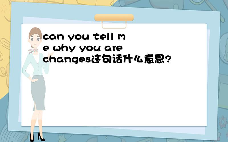 can you tell me why you are changes这句话什么意思?