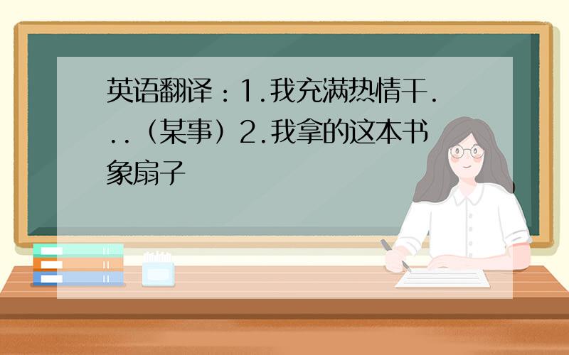 英语翻译：1.我充满热情干...（某事）2.我拿的这本书象扇子