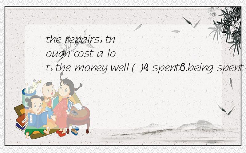 the repairs,though cost a lot,the money well( )A spentB.being spent为什么不能选B 不是被动么,既然有主语,被动形式不就应该有Be 么