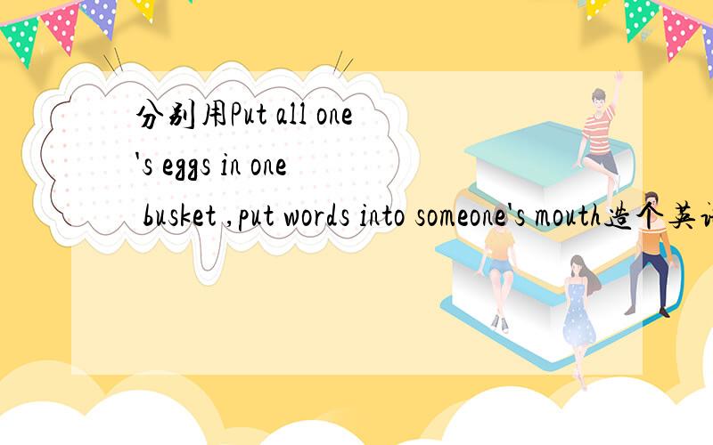 分别用Put all one's eggs in one busket ,put words into someone's mouth造个英语句子?我知道第一个是孤注一掷,第二个是把某种说辞强加给某人的意思,但不会造句,哪位高手能分别用上面两个俚语造个句子?