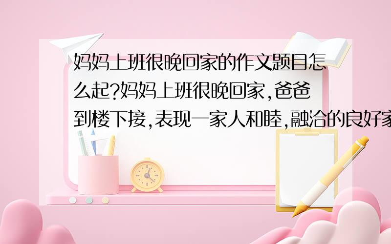 妈妈上班很晚回家的作文题目怎么起?妈妈上班很晚回家,爸爸到楼下接,表现一家人和睦,融洽的良好家风,像这类的应该起什么样的题目好?