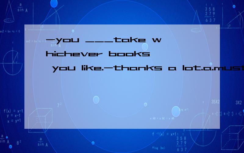 -you ___take whichever books you like.-thanks a lot.a.must b.may c.wouldd.need写出原因!