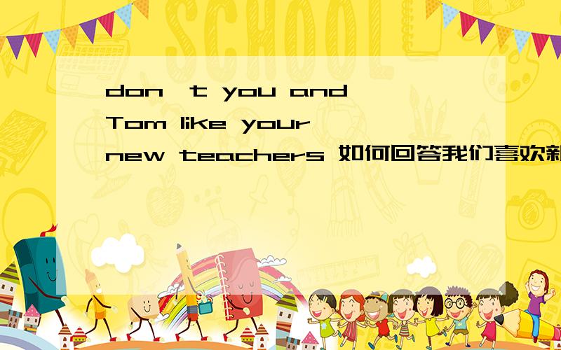 don't you and Tom like your new teachers 如何回答我们喜欢新老师