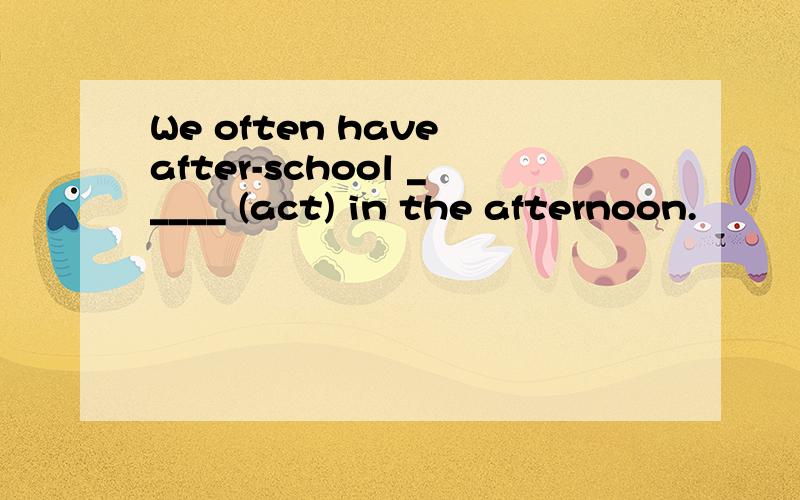 We often have after-school _____ (act) in the afternoon.