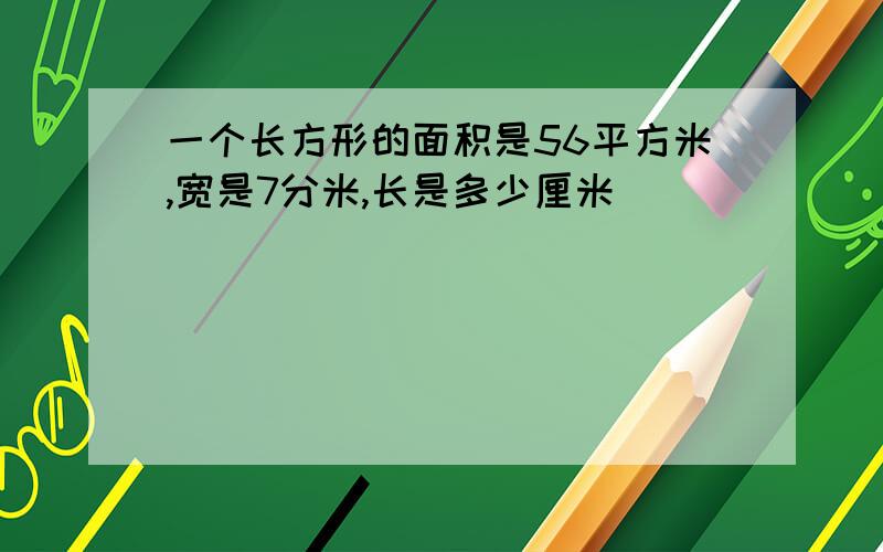 一个长方形的面积是56平方米,宽是7分米,长是多少厘米