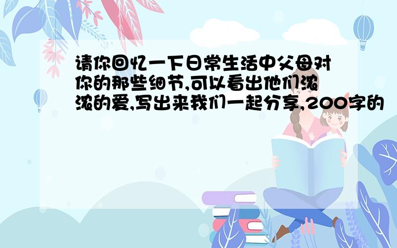 请你回忆一下日常生活中父母对你的那些细节,可以看出他们浓浓的爱,写出来我们一起分享,200字的