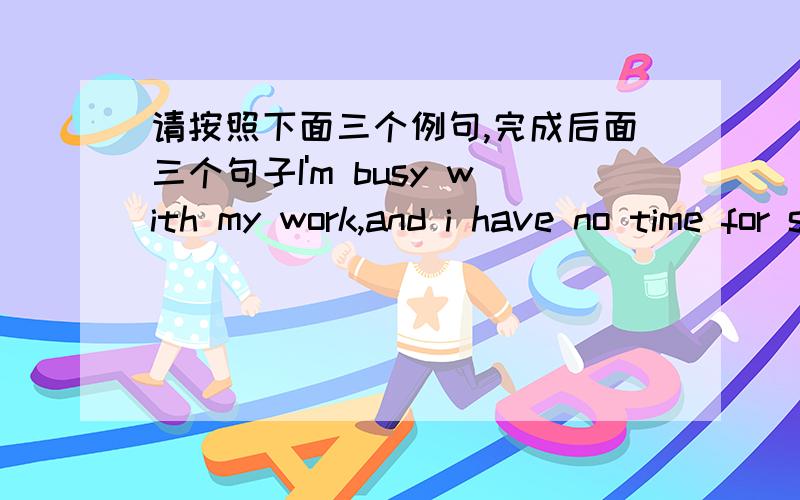 请按照下面三个例句,完成后面三个句子I'm busy with my work,and i have no time for sports.Mr wang is busy with his work.He has no time for his family.Mr Jones' mother is busy with her children.She has no time for her own hobbies