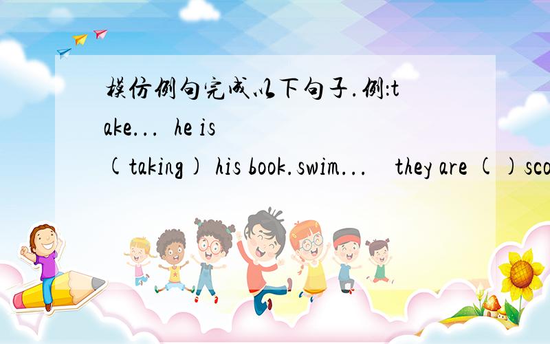 模仿例句完成以下句子.例：take...  he is (taking) his book.swim...    they are ()scoss the river.make...   she is ()the bed.shine...   the sun is ().shave...  my father is ().run...      they are()across the park.sit...        she is ()in