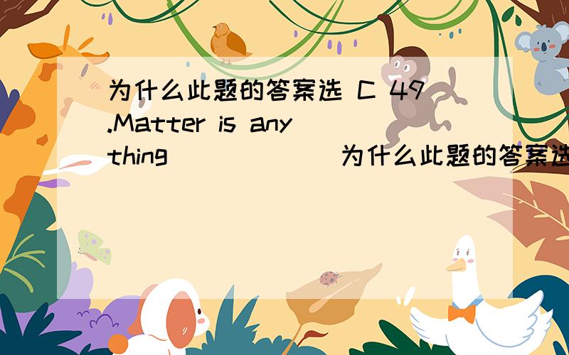 为什么此题的答案选 C 49.Matter is anything ______为什么此题的答案选 C49.Matter is anything ______A.hat take up space and have weight B.which take up space and have weightC.that takes up space and has weight D.those take up space and