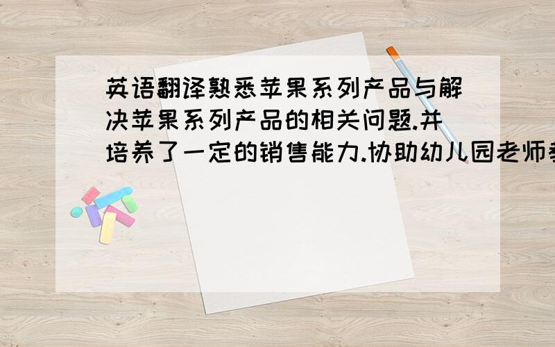 英语翻译熟悉苹果系列产品与解决苹果系列产品的相关问题.并培养了一定的销售能力.协助幼儿园老师教导幼龄儿童,提高了自己与同学之间的协作能力,培养了自己的耐心,同时了解了幼儿园