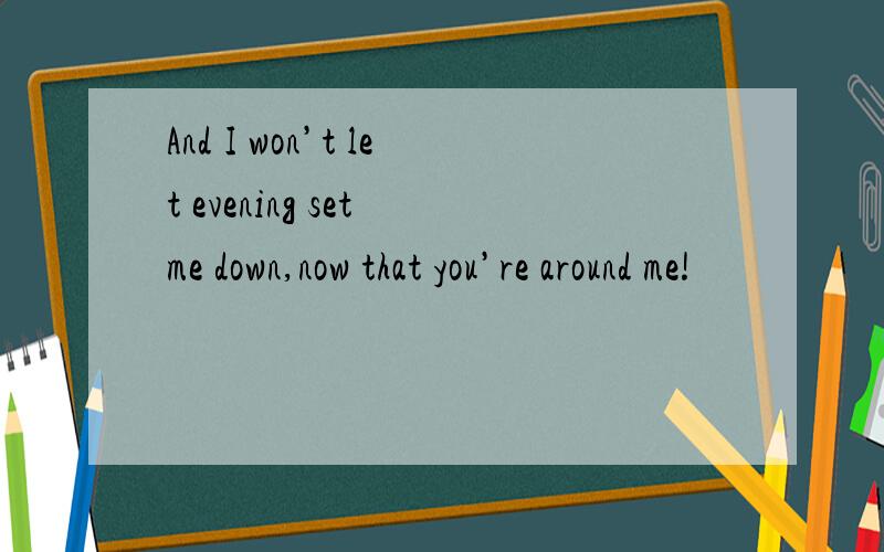 And I won’t let evening set me down,now that you’re around me!