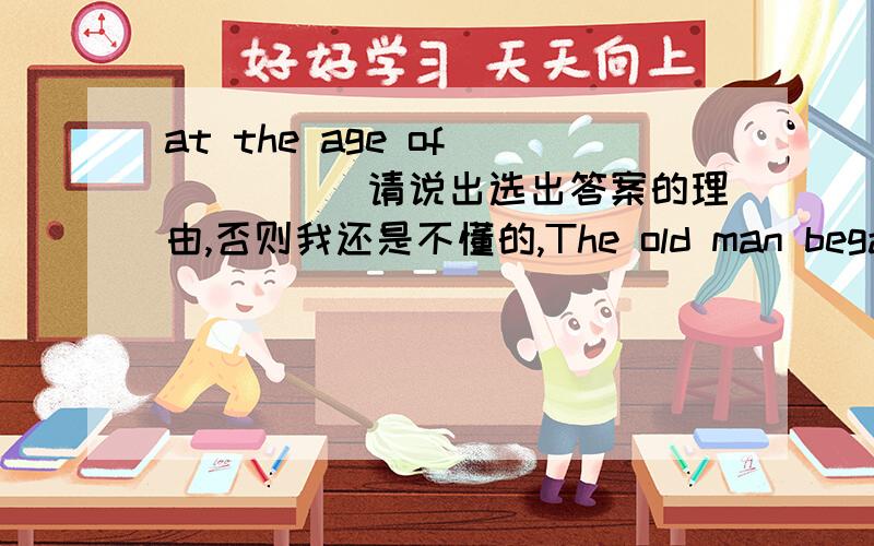 at the age of______请说出选出答案的理由,否则我还是不懂的,The old man began to learn to drive a car at the age of______A:sixty B:the sixtieth C:sixty years old D:sictiesD:sixties