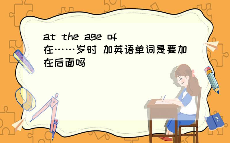 at the age of 在……岁时 加英语单词是要加在后面吗