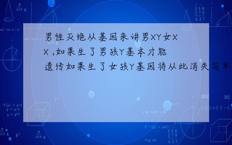 男性灭绝从基因来讲男XY女XX ,如果生了男孩Y基本才能遗传如果生了女孩Y基因将从此消失简单的讲这个Y基本所能产生的男人将从此消失.发现现在身边的朋友基本都生女孩都没什么男孩.一个