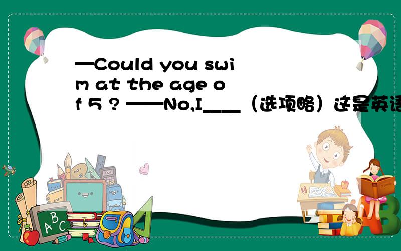 —Could you swim at the age of 5 ? ——No,I____（选项略）这是英语周报上的一道题,它的答案是 couldn’t .但我曾经在另一本教辅上看过这样一个语法点：在问句中,could比can语气更委婉,但无论在肯还