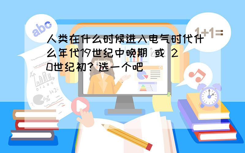 人类在什么时候进入电气时代什么年代19世纪中晚期 或 20世纪初？选一个吧