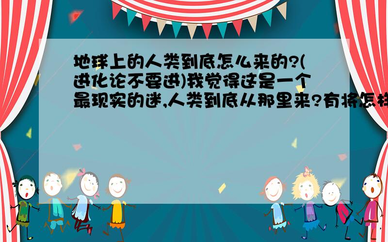 地球上的人类到底怎么来的?(进化论不要进)我觉得这是一个最现实的迷,人类到底从那里来?有将怎样发展?我觉得最假的就是进化论!所以支持进化论的就不要回答了!