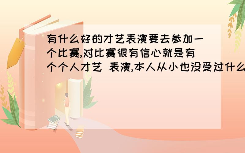 有什么好的才艺表演要去参加一个比赛,对比赛很有信心就是有个个人才艺 表演,本人从小也没受过什么艺术熏陶,想问问各位有什么好的表演节目段子的,多提提,我可以学!最好有视屏唱歌就免