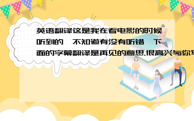 英语翻译这是我在看电影的时候听到的,不知道有没有听错,下面的字幕翻译是再见的意思.很高兴与你写信／通话／交谈,都是用nice to………这种句型么