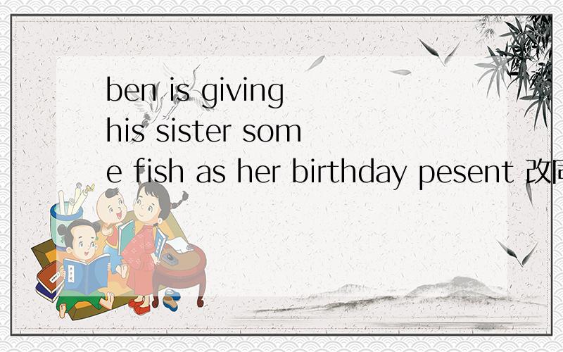 ben is giving his sister some fish as her birthday pesent 改同义句