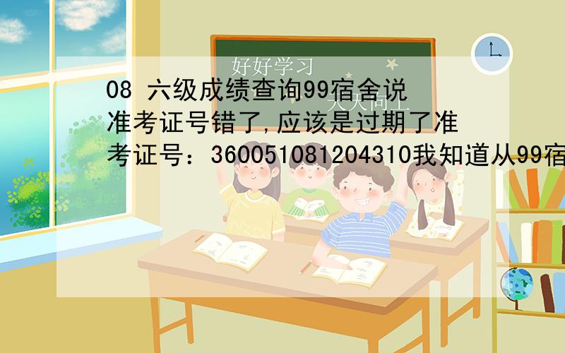 08 六级成绩查询99宿舍说准考证号错了,应该是过期了准考证号：360051081204310我知道从99宿舍进去之后会提示格式不正确..就是因为这样查不到我才问百度的...有没有其他方式可以查，楼下的继