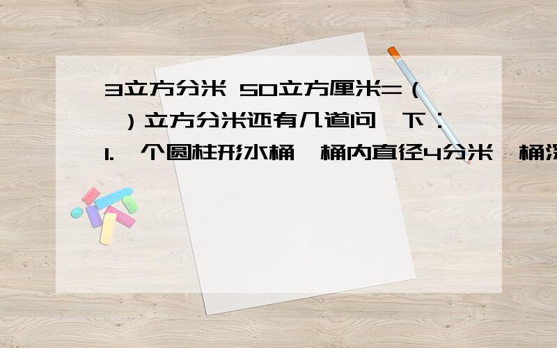 3立方分米 50立方厘米=（ ）立方分米还有几道问一下：1.一个圆柱形水桶,桶内直径4分米,桶深5米.现将47.1立方分米的倒进桶里,这时水面离水桶口（ ）分米.2.把一个圆柱体的底面半径扩大两倍