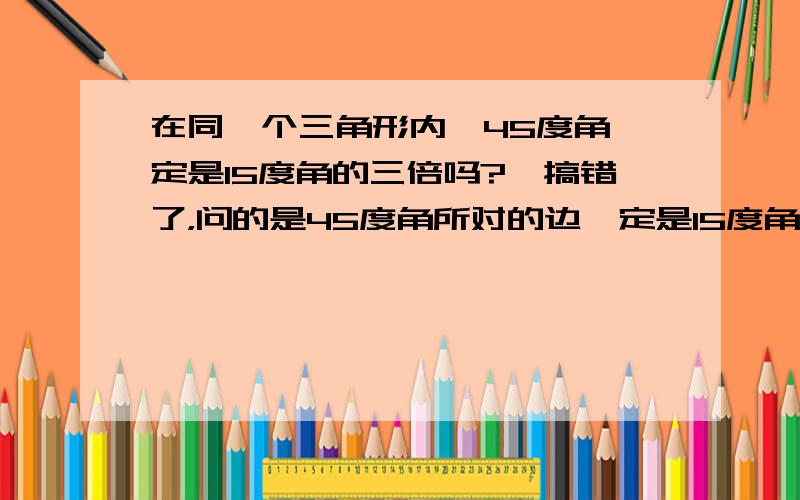 在同一个三角形内,45度角一定是15度角的三倍吗?,搞错了，问的是45度角所对的边一定是15度角所对的边的三倍吗？N度的角所对边一定是3N度角所对边的1/3吗？