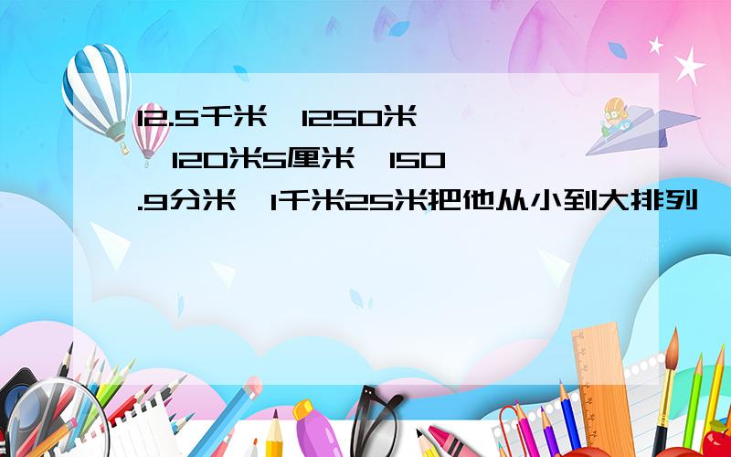 12.5千米  1250米   120米5厘米  150.9分米  1千米25米把他从小到大排列