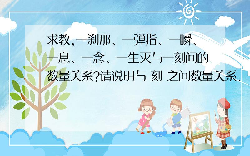 求教,一刹那、一弹指、一瞬、一息、一念、一生灭与一刻间的数量关系?请说明与 刻 之间数量关系.