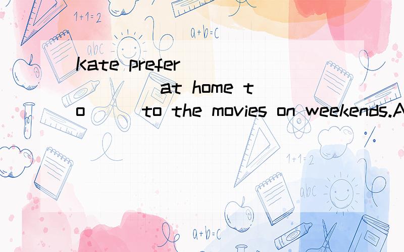 Kate prefer ______ at home to __ to the movies on weekends.A.to read,to go B.reading,to go C.reading,going D.to read,going.请说明理由.3Q~.、