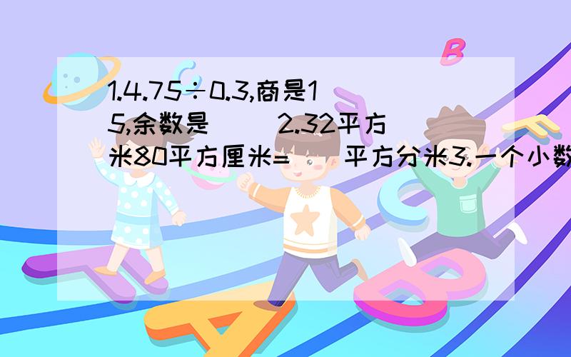 1.4.75÷0.3,商是15,余数是（） 2.32平方米80平方厘米=（）平方分米3.一个小数的小数点向右移动一位,比原数增加21.6.原数是（）问题前面的1.........2..........3.........是标号