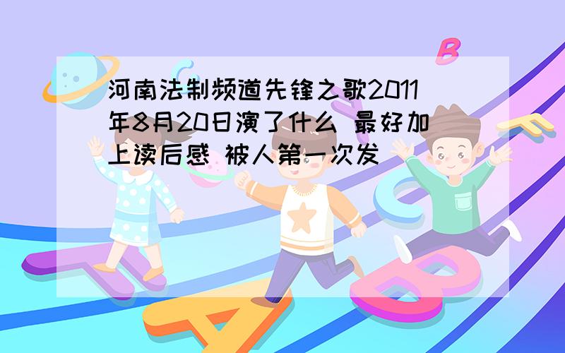 河南法制频道先锋之歌2011年8月20日演了什么 最好加上读后感 被人第一次发