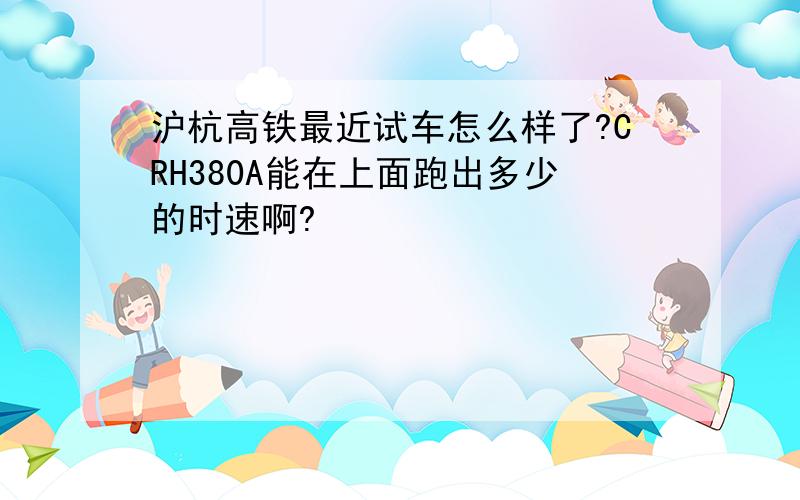 沪杭高铁最近试车怎么样了?CRH380A能在上面跑出多少的时速啊?
