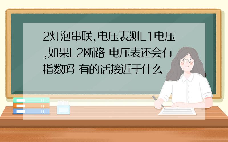 2灯泡串联,电压表测L1电压,如果L2断路 电压表还会有指数吗 有的话接近于什么