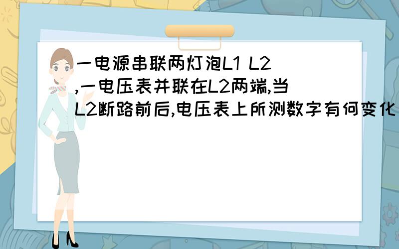 一电源串联两灯泡L1 L2 ,一电压表并联在L2两端,当L2断路前后,电压表上所测数字有何变化