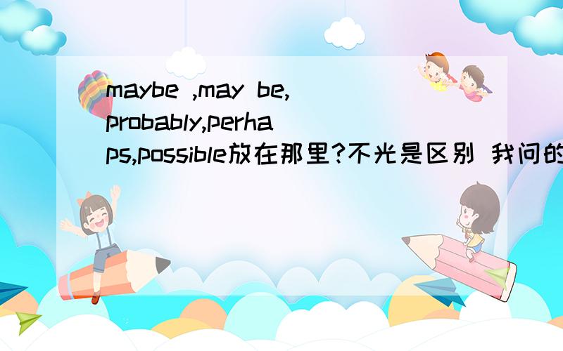 maybe ,may be,probably,perhaps,possible放在那里?不光是区别 我问的是都放在句子的什么位置如题 希望不嫌费事的英语高手