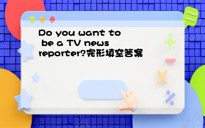 Do you want to be a TV news reporter?完形填空答案