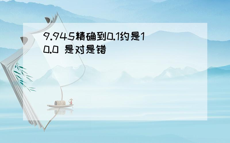 9.945精确到0.1约是10.0 是对是错