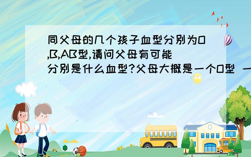 同父母的几个孩子血型分别为O,B,AB型,请问父母有可能分别是什么血型?父母大概是一个O型 一个B型,但查到这两个血型生出的孩子中没有Ab型 ,所以想求证下可能父母血型记错了!