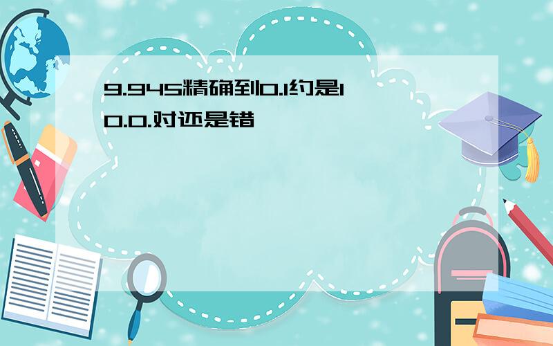 9.945精确到0.1约是10.0.对还是错