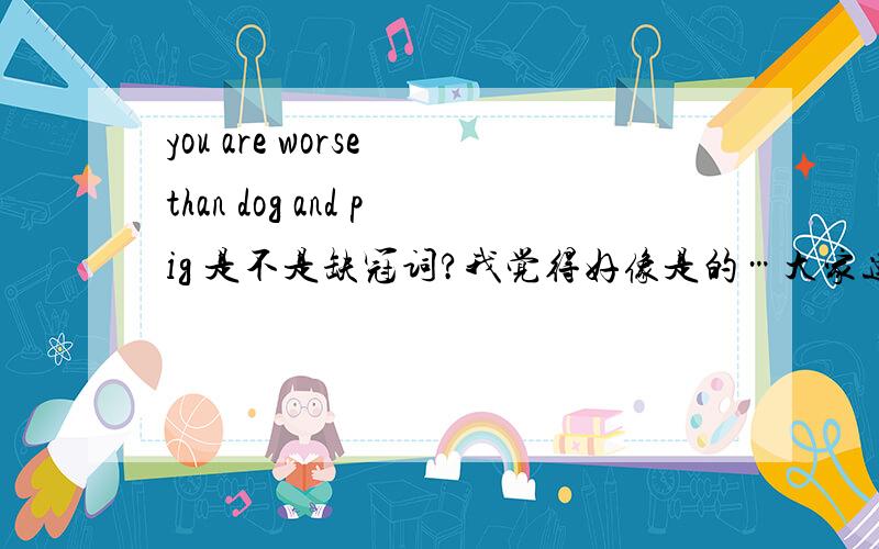 you are worse than dog and pig 是不是缺冠词?我觉得好像是的…大家速回说这句话的人本身就文盲一个 希望大家向说这句话的人好好解释一下这里是不是零冠词的情况