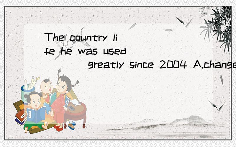 The country life he was used____greatly since 2004 A.change B.has change C.changing D.have changed