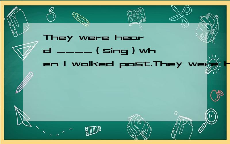 They were heard ____（sing）when I walked past.They were heard ____（sing）every morning.