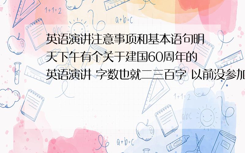 英语演讲注意事项和基本语句明天下午有个关于建国60周年的英语演讲 字数也就二三百字 以前没参加过啊 希望参加过的前辈们给点指导 还有 开头 和 结尾 说点什么才能让评委对自己有好的